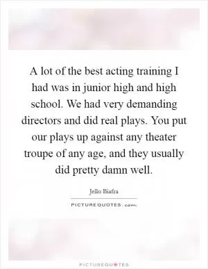 A lot of the best acting training I had was in junior high and high school. We had very demanding directors and did real plays. You put our plays up against any theater troupe of any age, and they usually did pretty damn well Picture Quote #1