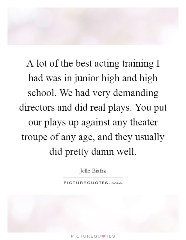 A lot of the best acting training I had was in junior high and high school. We had very demanding directors and did real plays. You put our plays up against any theater troupe of any age, and they usually did pretty damn well. Picture Quote #1