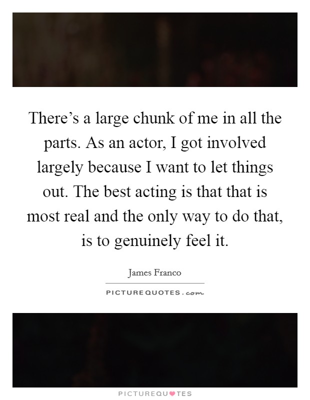 There's a large chunk of me in all the parts. As an actor, I got involved largely because I want to let things out. The best acting is that that is most real and the only way to do that, is to genuinely feel it. Picture Quote #1