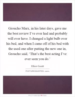 Groucho Marx, in his later days, gave me the best review I’ve ever had and probably will ever have. I changed a light bulb over his bed, and when I came off of his bed with the used one after putting the new one in, Groucho said, ‘That’s the best acting I’ve ever seen you do.’ Picture Quote #1