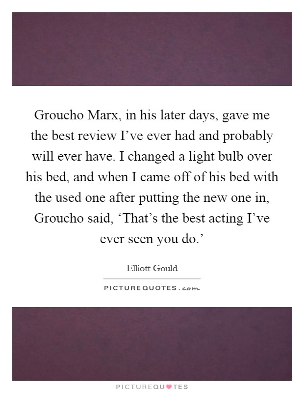 Groucho Marx, in his later days, gave me the best review I've ever had and probably will ever have. I changed a light bulb over his bed, and when I came off of his bed with the used one after putting the new one in, Groucho said, ‘That's the best acting I've ever seen you do.' Picture Quote #1