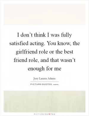 I don’t think I was fully satisfied acting. You know, the girlfriend role or the best friend role, and that wasn’t enough for me Picture Quote #1
