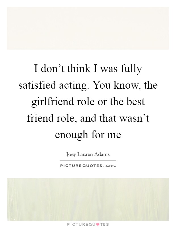 I don't think I was fully satisfied acting. You know, the girlfriend role or the best friend role, and that wasn't enough for me Picture Quote #1