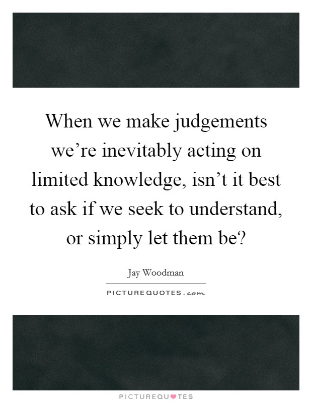 When we make judgements we're inevitably acting on limited knowledge, isn't it best to ask if we seek to understand, or simply let them be? Picture Quote #1