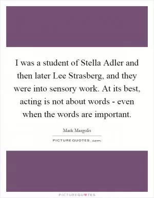 I was a student of Stella Adler and then later Lee Strasberg, and they were into sensory work. At its best, acting is not about words - even when the words are important Picture Quote #1