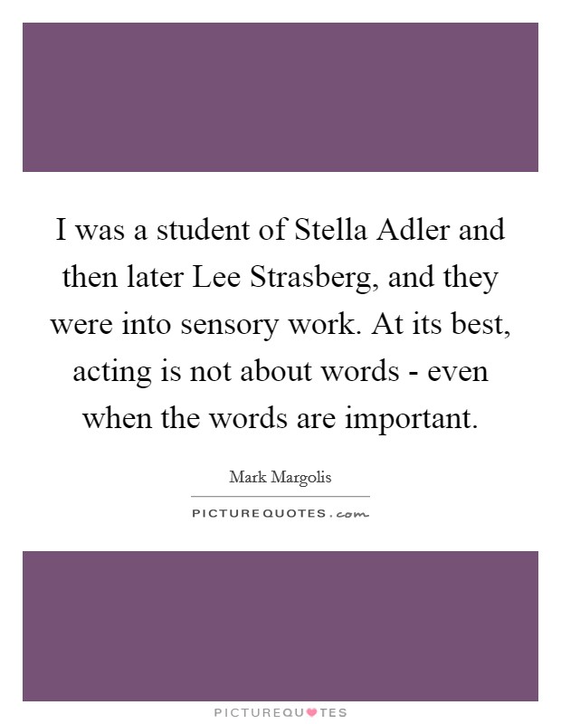 I was a student of Stella Adler and then later Lee Strasberg, and they were into sensory work. At its best, acting is not about words - even when the words are important. Picture Quote #1