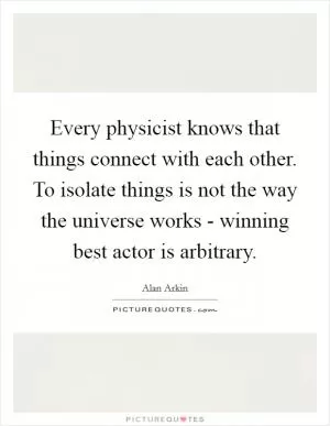 Every physicist knows that things connect with each other. To isolate things is not the way the universe works - winning best actor is arbitrary Picture Quote #1