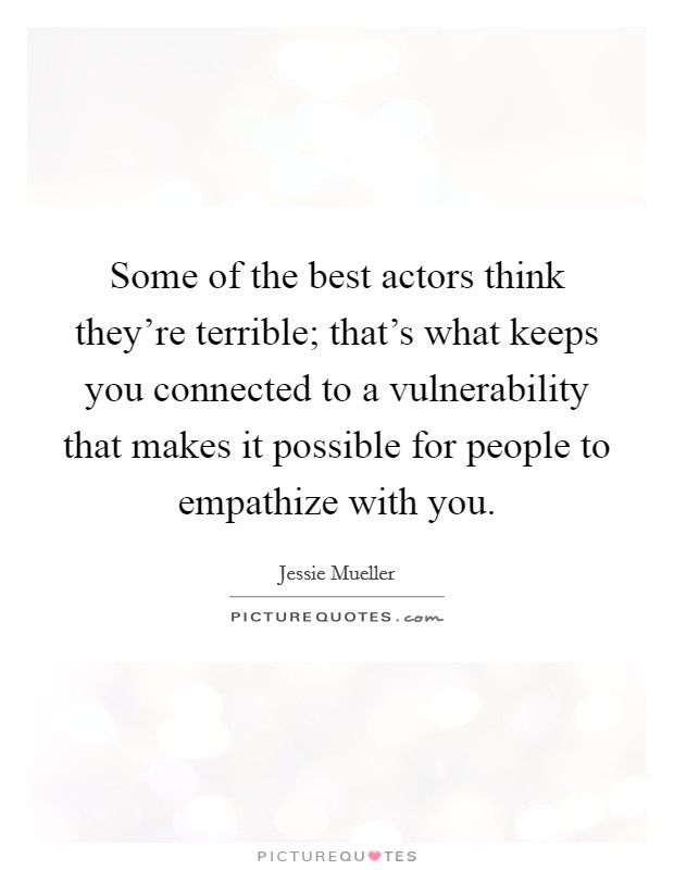 Some of the best actors think they're terrible; that's what keeps you connected to a vulnerability that makes it possible for people to empathize with you. Picture Quote #1