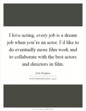I love acting, every job is a dream job when you’re an actor. I’d like to do eventually more film work and to collaborate with the best actors and directors in film Picture Quote #1