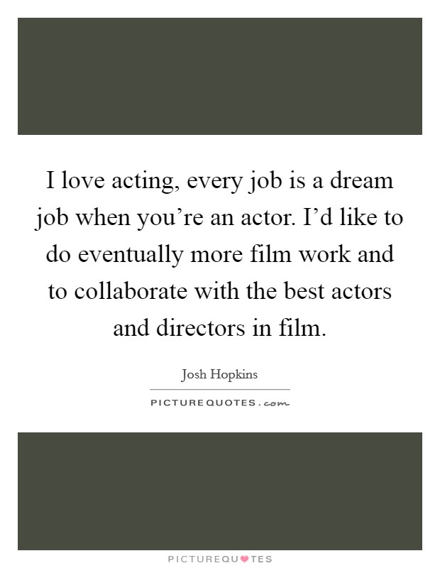 I love acting, every job is a dream job when you're an actor. I'd like to do eventually more film work and to collaborate with the best actors and directors in film. Picture Quote #1