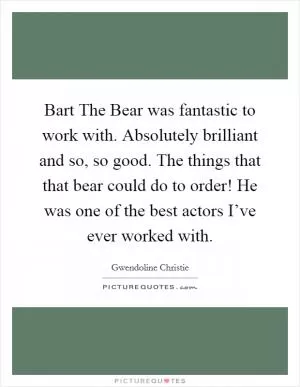Bart The Bear was fantastic to work with. Absolutely brilliant and so, so good. The things that that bear could do to order! He was one of the best actors I’ve ever worked with Picture Quote #1