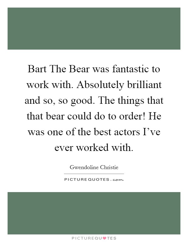 Bart The Bear was fantastic to work with. Absolutely brilliant and so, so good. The things that that bear could do to order! He was one of the best actors I've ever worked with. Picture Quote #1
