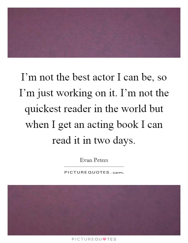 I'm not the best actor I can be, so I'm just working on it. I'm not the quickest reader in the world but when I get an acting book I can read it in two days. Picture Quote #1
