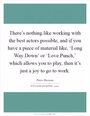 There’s nothing like working with the best actors possible, and if you have a piece of material like, ‘Long Way Down’ or ‘Love Punch,’ which allows you to play, then it’s just a joy to go to work Picture Quote #1