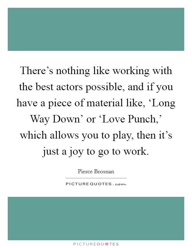 There's nothing like working with the best actors possible, and if you have a piece of material like, ‘Long Way Down' or ‘Love Punch,' which allows you to play, then it's just a joy to go to work. Picture Quote #1