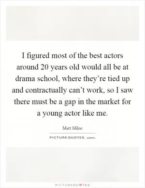 I figured most of the best actors around 20 years old would all be at drama school, where they’re tied up and contractually can’t work, so I saw there must be a gap in the market for a young actor like me Picture Quote #1
