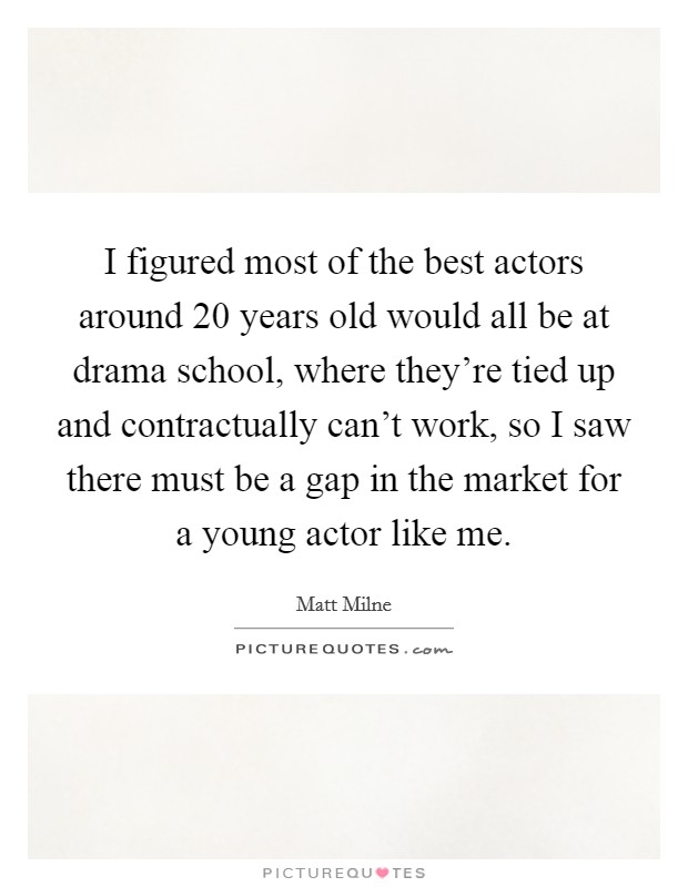 I figured most of the best actors around 20 years old would all be at drama school, where they're tied up and contractually can't work, so I saw there must be a gap in the market for a young actor like me. Picture Quote #1