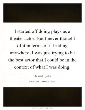 I started off doing plays as a theater actor. But I never thought of it in terms of it leading anywhere. I was just trying to be the best actor that I could be in the context of what I was doing Picture Quote #1