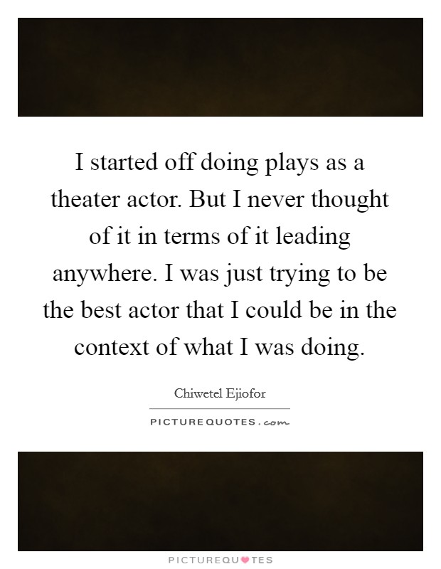 I started off doing plays as a theater actor. But I never thought of it in terms of it leading anywhere. I was just trying to be the best actor that I could be in the context of what I was doing. Picture Quote #1