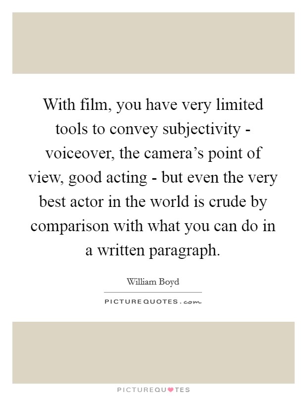 With film, you have very limited tools to convey subjectivity - voiceover, the camera's point of view, good acting - but even the very best actor in the world is crude by comparison with what you can do in a written paragraph. Picture Quote #1