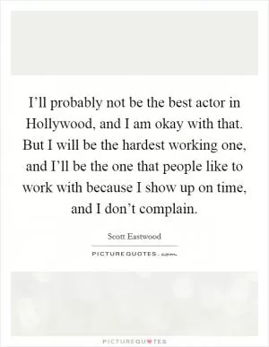 I’ll probably not be the best actor in Hollywood, and I am okay with that. But I will be the hardest working one, and I’ll be the one that people like to work with because I show up on time, and I don’t complain Picture Quote #1