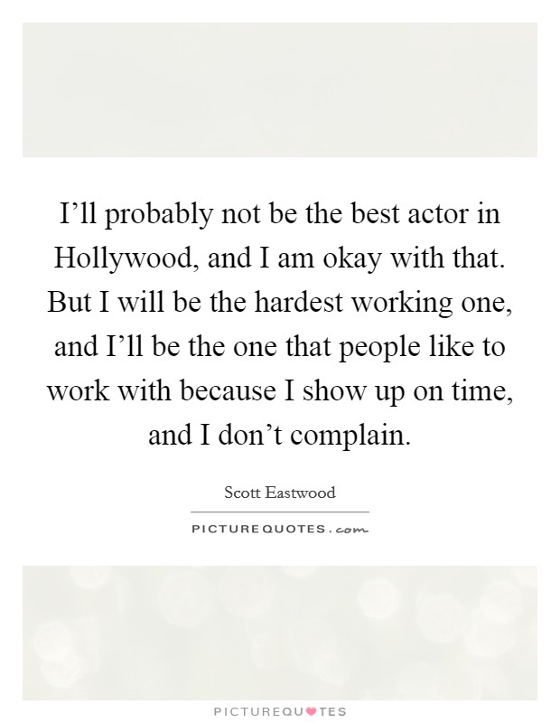 I'll probably not be the best actor in Hollywood, and I am okay with that. But I will be the hardest working one, and I'll be the one that people like to work with because I show up on time, and I don't complain. Picture Quote #1