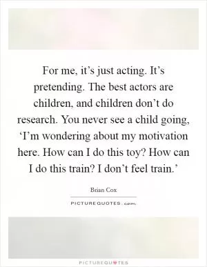For me, it’s just acting. It’s pretending. The best actors are children, and children don’t do research. You never see a child going, ‘I’m wondering about my motivation here. How can I do this toy? How can I do this train? I don’t feel train.’ Picture Quote #1