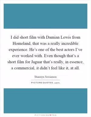 I did short film with Damian Lewis from Homeland, that was a really incredible experience. He’s one of the best actors I’ve ever worked with. Even though that’s a short film for Jaguar that’s really, in essence, a commercial, it didn’t feel like it, at all Picture Quote #1