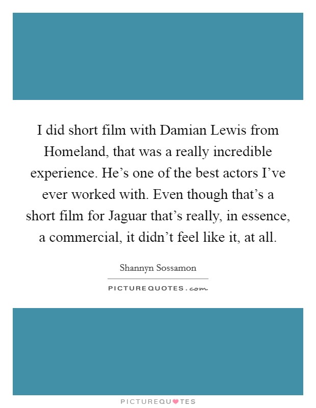 I did short film with Damian Lewis from Homeland, that was a really incredible experience. He's one of the best actors I've ever worked with. Even though that's a short film for Jaguar that's really, in essence, a commercial, it didn't feel like it, at all. Picture Quote #1