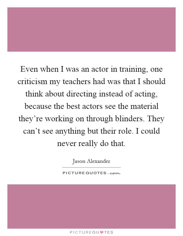 Even when I was an actor in training, one criticism my teachers had was that I should think about directing instead of acting, because the best actors see the material they're working on through blinders. They can't see anything but their role. I could never really do that. Picture Quote #1