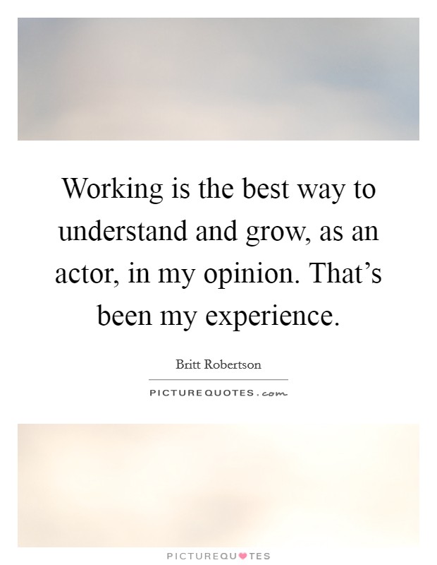 Working is the best way to understand and grow, as an actor, in my opinion. That's been my experience. Picture Quote #1