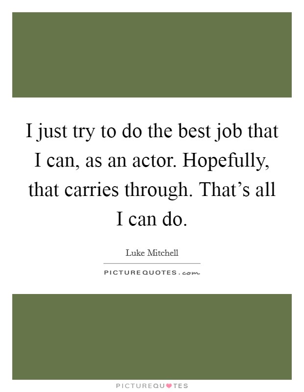 I just try to do the best job that I can, as an actor. Hopefully, that carries through. That's all I can do. Picture Quote #1