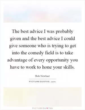 The best advice I was probably given and the best advice I could give someone who is trying to get into the comedy field is to take advantage of every opportunity you have to work to hone your skills Picture Quote #1