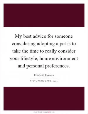 My best advice for someone considering adopting a pet is to take the time to really consider your lifestyle, home environment and personal preferences Picture Quote #1