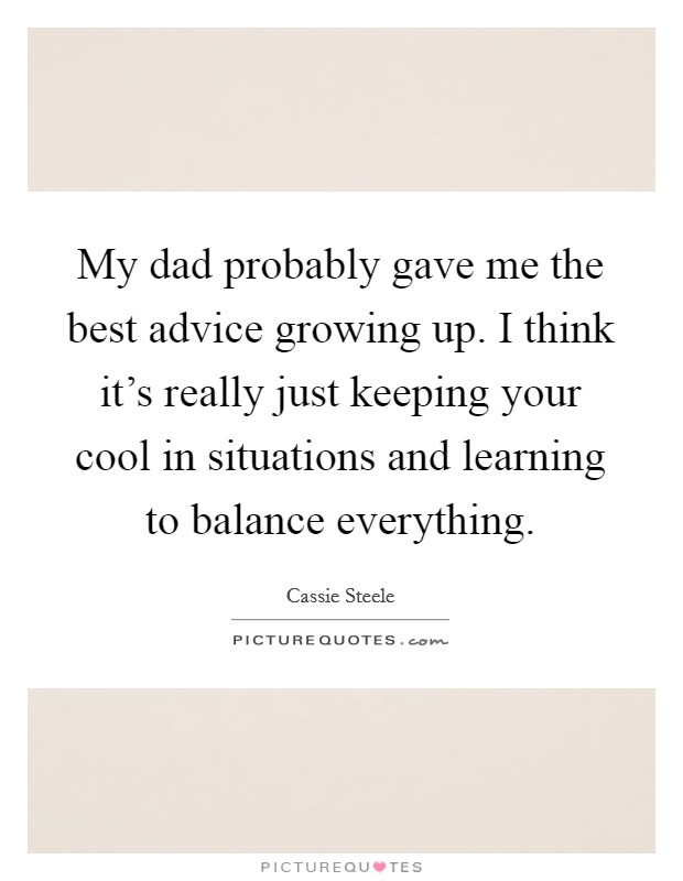 My dad probably gave me the best advice growing up. I think it's really just keeping your cool in situations and learning to balance everything. Picture Quote #1