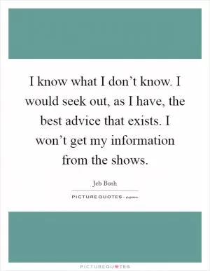 I know what I don’t know. I would seek out, as I have, the best advice that exists. I won’t get my information from the shows Picture Quote #1