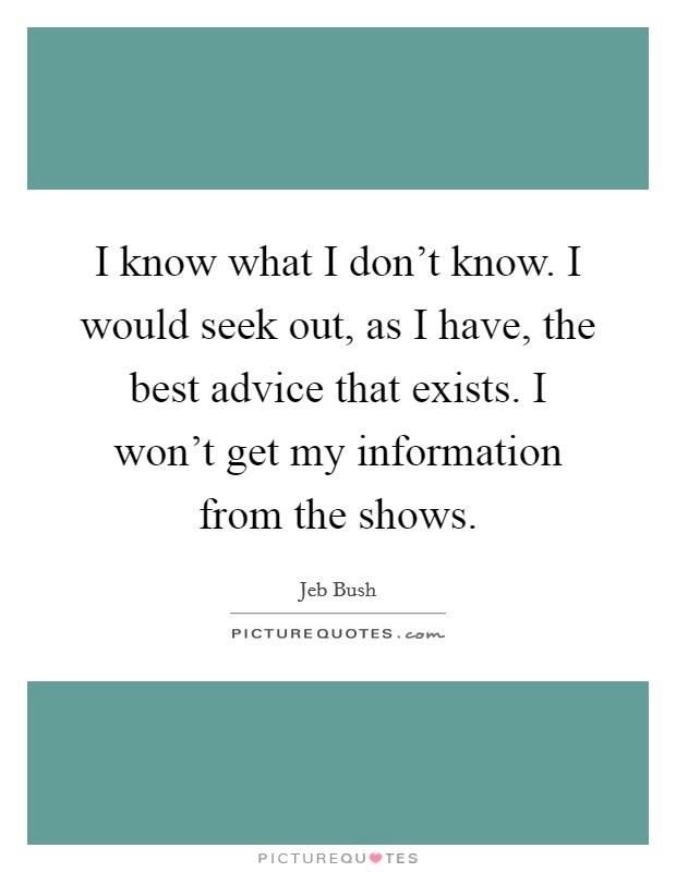 I know what I don't know. I would seek out, as I have, the best advice that exists. I won't get my information from the shows. Picture Quote #1