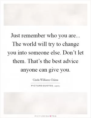 Just remember who you are... The world will try to change you into someone else. Don’t let them. That’s the best advice anyone can give you Picture Quote #1