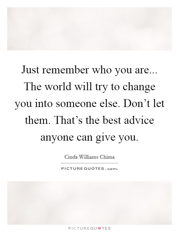 Just remember who you are... The world will try to change you into someone else. Don't let them. That's the best advice anyone can give you. Picture Quote #1