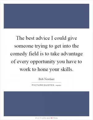 The best advice I could give someone trying to get into the comedy field is to take advantage of every opportunity you have to work to hone your skills Picture Quote #1