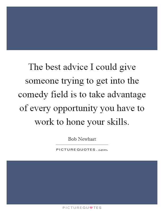 The best advice I could give someone trying to get into the comedy field is to take advantage of every opportunity you have to work to hone your skills. Picture Quote #1