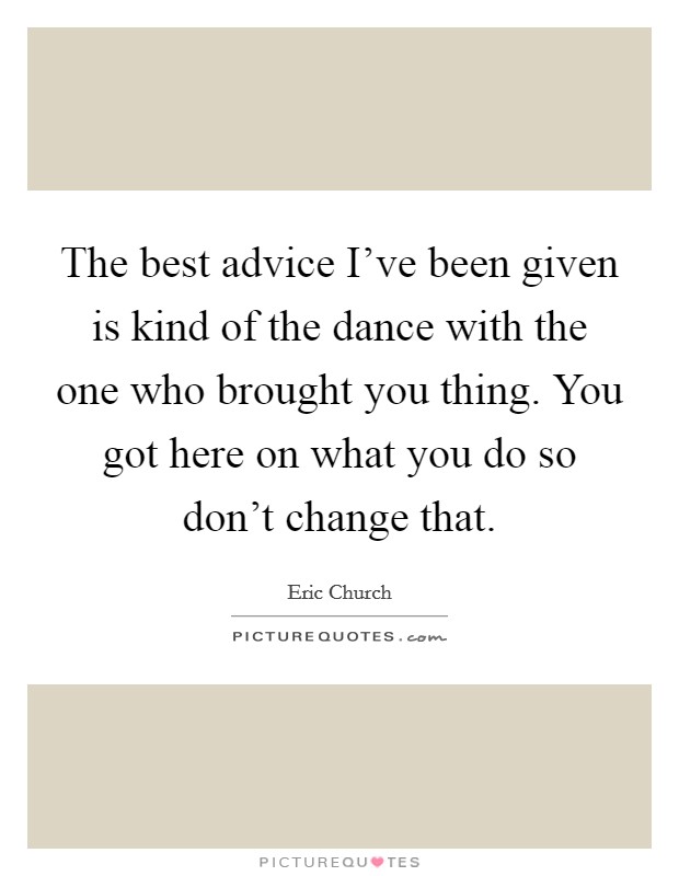 The best advice I've been given is kind of the dance with the one who brought you thing. You got here on what you do so don't change that. Picture Quote #1
