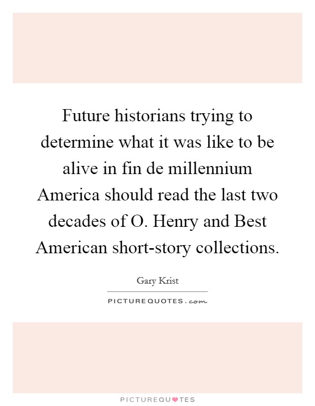Future historians trying to determine what it was like to be alive in fin de millennium America should read the last two decades of O. Henry and Best American short-story collections. Picture Quote #1