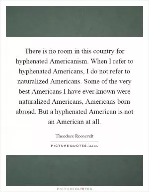 There is no room in this country for hyphenated Americanism. When I refer to hyphenated Americans, I do not refer to naturalized Americans. Some of the very best Americans I have ever known were naturalized Americans, Americans born abroad. But a hyphenated American is not an American at all Picture Quote #1