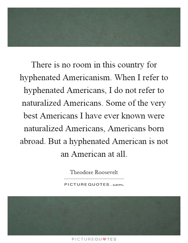 There is no room in this country for hyphenated Americanism. When I refer to hyphenated Americans, I do not refer to naturalized Americans. Some of the very best Americans I have ever known were naturalized Americans, Americans born abroad. But a hyphenated American is not an American at all. Picture Quote #1