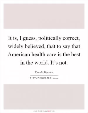 It is, I guess, politically correct, widely believed, that to say that American health care is the best in the world. It’s not Picture Quote #1