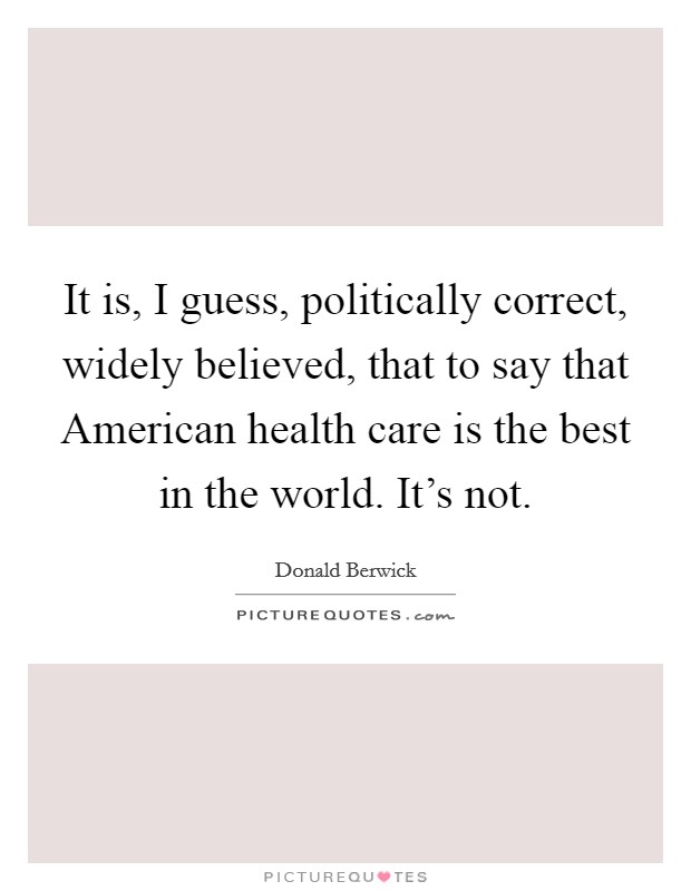 It is, I guess, politically correct, widely believed, that to say that American health care is the best in the world. It's not. Picture Quote #1