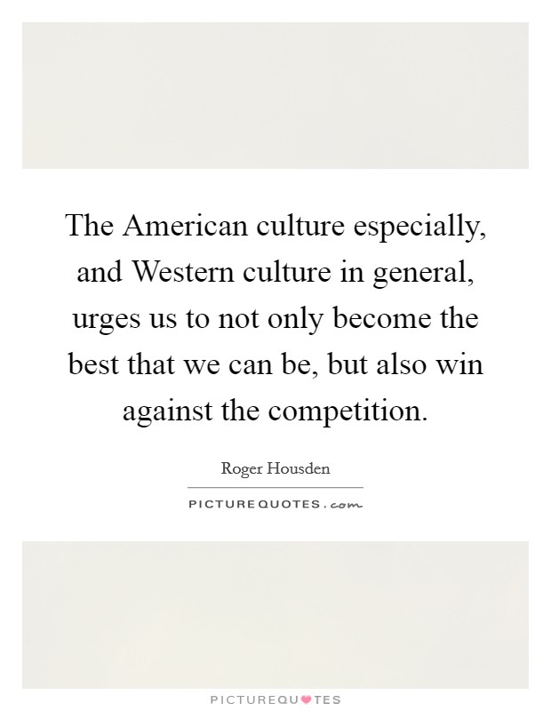 The American culture especially, and Western culture in general, urges us to not only become the best that we can be, but also win against the competition. Picture Quote #1
