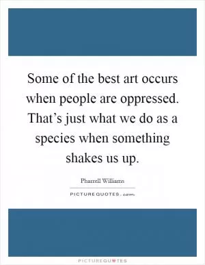 Some of the best art occurs when people are oppressed. That’s just what we do as a species when something shakes us up Picture Quote #1