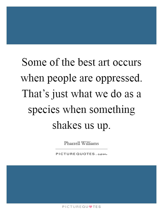 Some of the best art occurs when people are oppressed. That's just what we do as a species when something shakes us up. Picture Quote #1